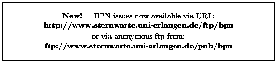 \fbox {\fbox{\parbox{12cm}{
\begin{center}
{\bf New!} \hspace{2mm} BPN issues no...
 ...p from:\\ {\bf ftp://www.sternwarte.uni-erlangen.de/pub/bpn}\\ \end{center} }}}
