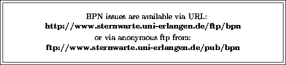 \fbox {\fbox{\parbox{12cm}{
\begin{center}
\hspace{2mm} BPN issues are available...
 ...p from:\ {\bf ftp://www.sternwarte.uni-erlangen.de/pub/bpn}\ \end{center} }}}
