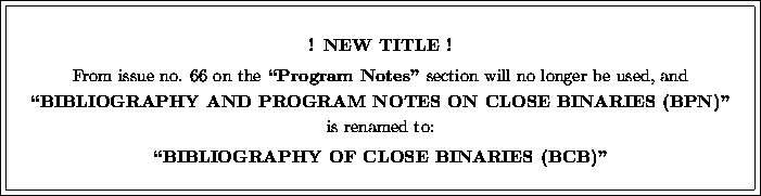 \fbox {\fbox{\parbox{15cm}{
\begin{center}
\vspace*{2mm}
{\bf ! NEW TITLE !}\\ [...
 ...amed to:\\ [2mm]
{\bf ``BIBLIOGRAPHY OF CLOSE BINARIES (BCB)''}\end{center} }}}
